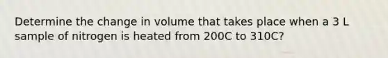 Determine the change in volume that takes place when a 3 L sample of nitrogen is heated from 200C to 310C?