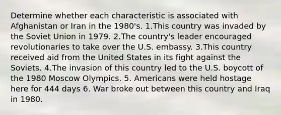 Determine whether each characteristic is associated with Afghanistan or Iran in the 1980's. 1.This country was invaded by the Soviet Union in 1979. 2.The country's leader encouraged revolutionaries to take over the U.S. embassy. 3.This country received aid from the United States in its fight against the Soviets. 4.The invasion of this country led to the U.S. boycott of the 1980 Moscow Olympics. 5. Americans were held hostage here for 444 days 6. War broke out between this country and Iraq in 1980.