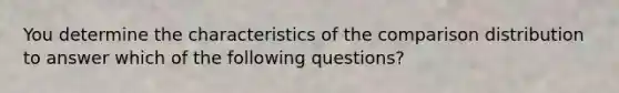 You determine the characteristics of the comparison distribution to answer which of the following questions?