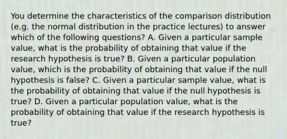 You determine the characteristics of the comparison distribution (e.g. the normal distribution in the practice lectures) to answer which of the following questions? A. Given a particular sample value, what is the probability of obtaining that value if the research hypothesis is true? B. Given a particular population value, which is the probability of obtaining that value if the null hypothesis is false? C. Given a particular sample value, what is the probability of obtaining that value if the null hypothesis is true? D. Given a particular population value, what is the probability of obtaining that value if the research hypothesis is true?