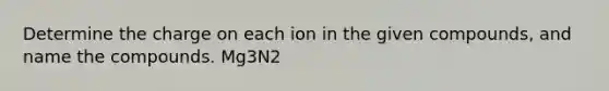 Determine the charge on each ion in the given compounds, and name the compounds. Mg3N2