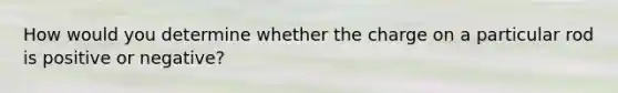 How would you determine whether the charge on a particular rod is positive or negative?