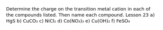 Determine the charge on the transition metal cation in each of the compounds listed. Then name each compound. Lesson 23 a) HgS b) CuCO₃ c) NiCl₂ d) Co(NO₃)₃ e) Cu(OH)₂ f) FeSO₄