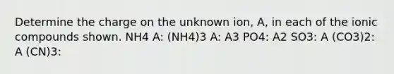 Determine the charge on the unknown ion, A, in each of the ionic compounds shown. NH4 A: (NH4)3 A: A3 PO4: A2 SO3: A (CO3)2: A (CN)3: