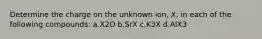 Determine the charge on the unknown ion, X, in each of the following compounds: a.X2O b.SrX c.K3X d.AlX3