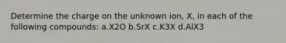 Determine the charge on the unknown ion, X, in each of the following compounds: a.X2O b.SrX c.K3X d.AlX3