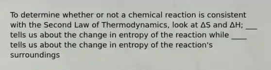 To determine whether or not a chemical reaction is consistent with the Second Law of Thermodynamics, look at ΔS and ΔH; ___ tells us about the change in entropy of the reaction while ____ tells us about the change in entropy of the reaction's surroundings