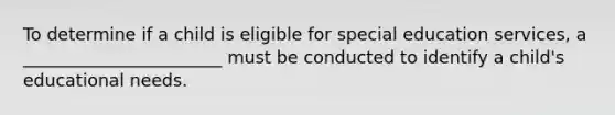 To determine if a child is eligible for special education services, a _______________________ must be conducted to identify a child's educational needs.