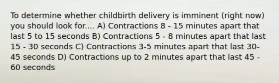 To determine whether childbirth delivery is imminent (right now) you should look for.... A) Contractions 8 - 15 minutes apart that last 5 to 15 seconds B) Contractions 5 - 8 minutes apart that last 15 - 30 seconds C) Contractions 3-5 minutes apart that last 30-45 seconds D) Contractions up to 2 minutes apart that last 45 - 60 seconds