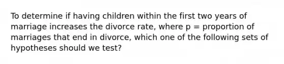 To determine if having children within the first two years of marriage increases the divorce rate, where p = proportion of marriages that end in divorce, which one of the following sets of hypotheses should we test?