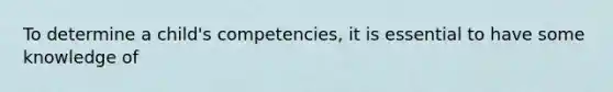 To determine a child's competencies, it is essential to have some knowledge of