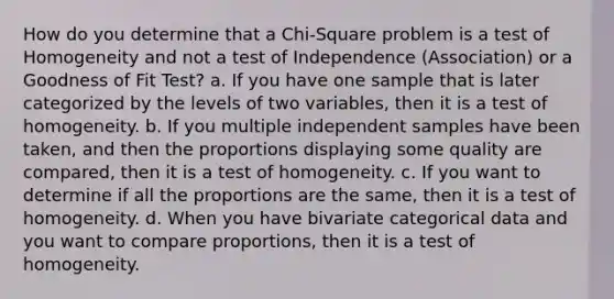 How do you determine that a Chi-Square problem is a test of Homogeneity and not a test of Independence (Association) or a Goodness of Fit Test? a. If you have one sample that is later categorized by the levels of two variables, then it is a test of homogeneity. b. If you multiple independent samples have been taken, and then the proportions displaying some quality are compared, then it is a test of homogeneity. c. If you want to determine if all the proportions are the same, then it is a test of homogeneity. d. When you have bivariate categorical data and you want to compare proportions, then it is a test of homogeneity.