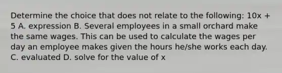 Determine the choice that does not relate to the following: 10x + 5 A. expression B. Several employees in a small orchard make the same wages. This can be used to calculate the wages per day an employee makes given the hours he/she works each day. C. evaluated D. solve for the value of x