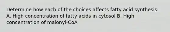 Determine how each of the choices affects fatty acid synthesis: A. High concentration of fatty acids in cytosol B. High concentration of malonyl-CoA