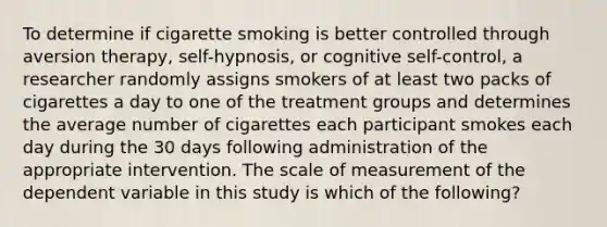 To determine if cigarette smoking is better controlled through aversion therapy, self-hypnosis, or cognitive self-control, a researcher randomly assigns smokers of at least two packs of cigarettes a day to one of the treatment groups and determines the average number of cigarettes each participant smokes each day during the 30 days following administration of the appropriate intervention. The scale of measurement of the dependent variable in this study is which of the following?