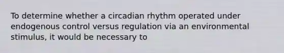 To determine whether a circadian rhythm operated under endogenous control versus regulation via an environmental stimulus, it would be necessary to