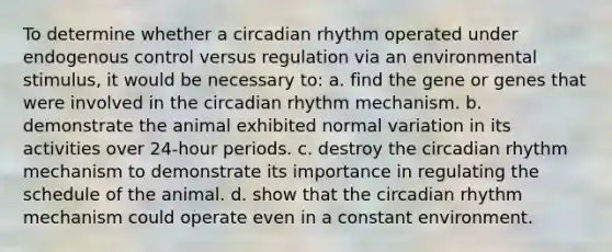 To determine whether a circadian rhythm operated under endogenous control versus regulation via an environmental stimulus, it would be necessary to: a. find the gene or genes that were involved in the circadian rhythm mechanism. b. demonstrate the animal exhibited normal variation in its activities over 24-hour periods. c. destroy the circadian rhythm mechanism to demonstrate its importance in regulating the schedule of the animal. d. show that the circadian rhythm mechanism could operate even in a constant environment.