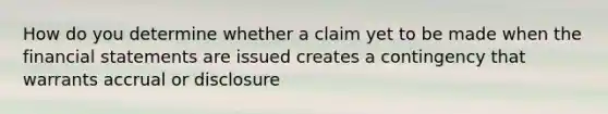 How do you determine whether a claim yet to be made when the financial statements are issued creates a contingency that warrants accrual or disclosure