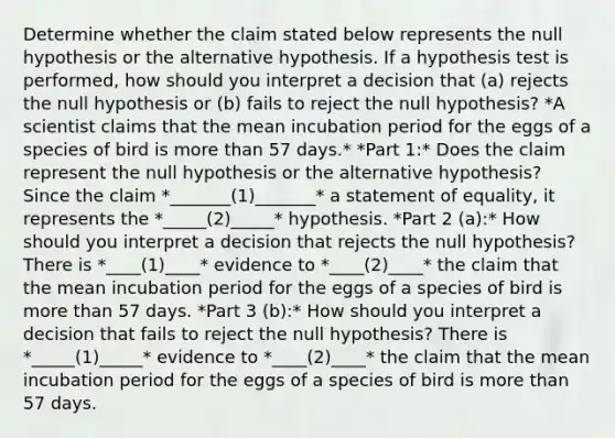 Determine whether the claim stated below represents the null hypothesis or the alternative hypothesis. If a hypothesis test is​ performed, how should you interpret a decision that (a) rejects the null hypothesis or (b) fails to reject the null​ hypothesis? *A scientist claims that the mean incubation period for the eggs of a species of bird is more than 57 days.* *Part 1:* Does the claim represent the null hypothesis or the alternative​ hypothesis? Since the claim *_______(1)_______* a statement of​ equality, it represents the *_____(2)_____* hypothesis. *Part 2 (a):* How should you interpret a decision that rejects the null​ hypothesis? There is *____(1)____* evidence to *____(2)____* the claim that the mean incubation period for the eggs of a species of bird is more than 57 days. *Part 3 (b):* How should you interpret a decision that fails to reject the null​ hypothesis? There is *_____(1)_____* evidence to *____(2)____* the claim that the mean incubation period for the eggs of a species of bird is more than 57 days.