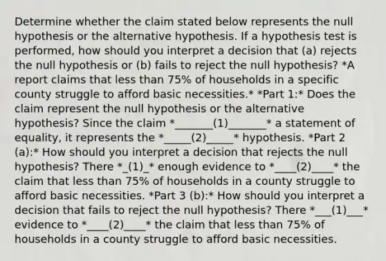 Determine whether the claim stated below represents the null hypothesis or the alternative hypothesis. If a hypothesis test is​ performed, how should you interpret a decision that (a) rejects the null hypothesis or (b) fails to reject the null​ hypothesis? *A report claims that less than 75% of households in a specific county struggle to afford basic necessities.* *Part 1:* Does the claim represent the null hypothesis or the alternative​ hypothesis? Since the claim *_______(1)_______* a statement of​ equality, it represents the *_____(2)_____* hypothesis. *Part 2 (a):* How should you interpret a decision that rejects the null​ hypothesis? There *_(1)_* enough evidence to *____(2)____* the claim that less than 75% of households in a county struggle to afford basic necessities. *Part 3 (b):* How should you interpret a decision that fails to reject the null​ hypothesis? There *___(1)___* evidence to *____(2)____* the claim that less than 75% of households in a county struggle to afford basic necessities.