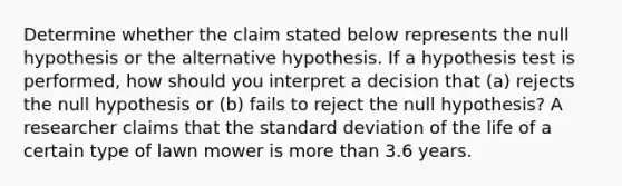 Determine whether the claim stated below represents the null hypothesis or the alternative hypothesis. If a hypothesis test is​ performed, how should you interpret a decision that​ (a) rejects the null hypothesis or​ (b) fails to reject the null​ hypothesis? A researcher claims that the <a href='https://www.questionai.com/knowledge/kqGUr1Cldy-standard-deviation' class='anchor-knowledge'>standard deviation</a> of the life of a certain type of lawn mower is <a href='https://www.questionai.com/knowledge/keWHlEPx42-more-than' class='anchor-knowledge'>more than</a> 3.6 years.