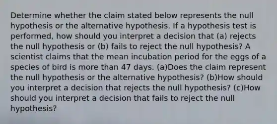 Determine whether the claim stated below represents the null hypothesis or the alternative hypothesis. If a hypothesis test is​ performed, how should you interpret a decision that​ (a) rejects the null hypothesis or​ (b) fails to reject the null​ hypothesis? A scientist claims that the mean incubation period for the eggs of a species of bird is <a href='https://www.questionai.com/knowledge/keWHlEPx42-more-than' class='anchor-knowledge'>more than</a> 47 days. (a)Does the claim represent the null hypothesis or the alternative​ hypothesis? (b)How should you interpret a decision that rejects the null​ hypothesis? (c)How should you interpret a decision that fails to reject the null​ hypothesis?