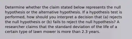 Determine whether the claim stated below represents the null hypothesis or the alternative hypothesis. If a hypothesis test is​ performed, how should you interpret a decision that​ (a) rejects the null hypothesis or​ (b) fails to reject the null​ hypothesis? A researcher claims that the standard deviation of the life of a certain type of lawn mower is more than 2.3 years.