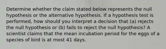 Determine whether the claim stated below represents the null hypothesis or the alternative hypothesis. If a hypothesis test is​ performed, how should you interpret a decision that​ (a) rejects the null hypothesis or​ (b) fails to reject the null​ hypothesis? A scientist claims that the mean incubation period for the eggs of a species of bird is at most 41 days.