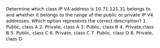 Determine which class IP V4 address is 10.71.121.31 belongs to and whether it belongs to the range of the public or private IP V4 addresses. Which option represents the correct description? 1. Public, class A 2. Private, class A 3. Public, class B 4. Private,class B 5. Public, class C 6. Private, class C 7. Public, class D 8. Private, class D