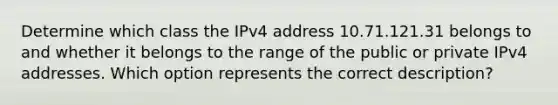 Determine which class the IPv4 address 10.71.121.31 belongs to and whether it belongs to the range of the public or private IPv4 addresses. Which option represents the correct description?