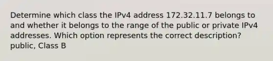 Determine which class the IPv4 address 172.32.11.7 belongs to and whether it belongs to the range of the public or private IPv4 addresses. Which option represents the correct description? public, Class B