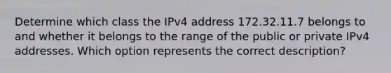 Determine which class the IPv4 address 172.32.11.7 belongs to and whether it belongs to the range of the public or private IPv4 addresses. Which option represents the correct description?