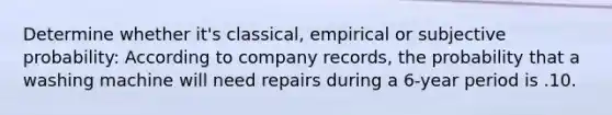 Determine whether it's classical, empirical or subjective probability: According to company records, the probability that a washing machine will need repairs during a 6-year period is .10.