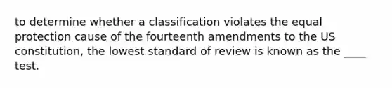 to determine whether a classification violates the equal protection cause of the fourteenth amendments to the US constitution, the lowest standard of review is known as the ____ test.