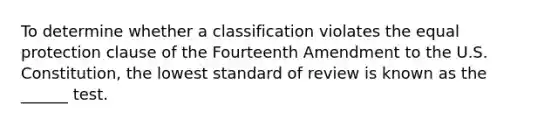 To determine whether a classification violates the equal protection clause of the Fourteenth Amendment to the U.S. Constitution, the lowest standard of review is known as the ______ test.