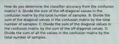 How do you determine the classifier accuracy from the confusion matrix? A. Divide the sum of the off-diagonal values in the confusion matrix by the total number of samples. B. Divide the sum of the diagonal values in the confusion matrix by the total number of samples. C. Divide the sum of the diagonal values in the confusion matrix by the sum of the off-diagonal values. D. Divide the sum of all the values in the confusion matrix by the total number of samples.