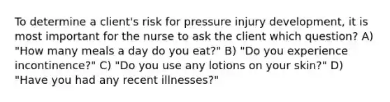 To determine a client's risk for pressure injury development, it is most important for the nurse to ask the client which question? A) "How many meals a day do you eat?" B) "Do you experience incontinence?" C) "Do you use any lotions on your skin?" D) "Have you had any recent illnesses?"