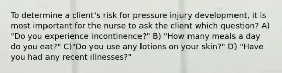 To determine a client's risk for pressure injury development, it is most important for the nurse to ask the client which question? A) "Do you experience incontinence?" B) "How many meals a day do you eat?" C)"Do you use any lotions on your skin?" D) "Have you had any recent illnesses?"