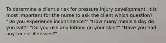 To determine a client's risk for pressure injury development, it is most important for the nurse to ask the client which question? "Do you experience incontinence?" "How many meals a day do you eat?" "Do you use any lotions on your skin?" "Have you had any recent illnesses?"