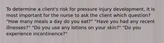 To determine a client's risk for pressure injury development, it is most important for the nurse to ask the client which question? "How many meals a day do you eat?" "Have you had any recent illnesses?" "Do you use any lotions on your skin?" "Do you experience incontinence?"