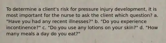 To determine a client's risk for pressure injury development, it is most important for the nurse to ask the client which question? a. "Have you had any recent illnesses?" b. "Do you experience incontinence?" c. "Do you use any lotions on your skin?" d. "How many meals a day do you eat?"