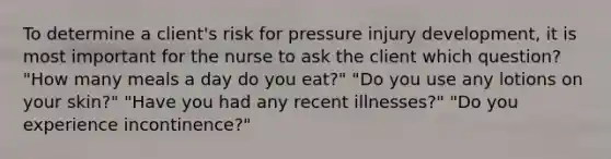 To determine a client's risk for pressure injury development, it is most important for the nurse to ask the client which question? "How many meals a day do you eat?" "Do you use any lotions on your skin?" "Have you had any recent illnesses?" "Do you experience incontinence?"