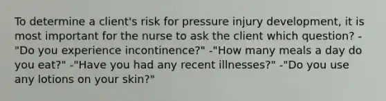 To determine a client's risk for pressure injury development, it is most important for the nurse to ask the client which question? -"Do you experience incontinence?" -"How many meals a day do you eat?" -"Have you had any recent illnesses?" -"Do you use any lotions on your skin?"