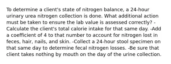 To determine a client's state of nitrogen balance, a 24-hour urinary urea nitrogen collection is done. What additional action must be taken to ensure the lab value is assessed correctly? -Calculate the client's total calorie intake for that same day. -Add a coefficient of 4 to that number to account for nitrogen lost in feces, hair, nails, and skin. -Collect a 24-hour stool specimen on that same day to determine fecal nitrogen losses. -Be sure that client takes nothing by mouth on the day of the urine collection.