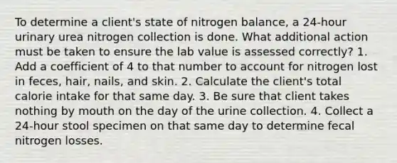 To determine a client's state of nitrogen balance, a 24-hour urinary urea nitrogen collection is done. What additional action must be taken to ensure the lab value is assessed correctly? 1. Add a coefficient of 4 to that number to account for nitrogen lost in feces, hair, nails, and skin. 2. Calculate the client's total calorie intake for that same day. 3. Be sure that client takes nothing by mouth on the day of the urine collection. 4. Collect a 24-hour stool specimen on that same day to determine fecal nitrogen losses.