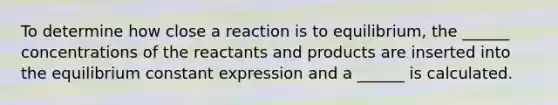 To determine how close a reaction is to equilibrium, the ______ concentrations of the reactants and products are inserted into the equilibrium constant expression and a ______ is calculated.