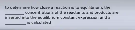 to determine how close a reaction is to equilibrium, the __________ concentrations of the reactants and products are inserted into the equilibrium constant expression and a ___________ is calculated