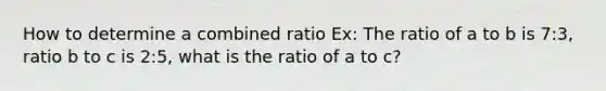 How to determine a combined ratio Ex: The ratio of a to b is 7:3, ratio b to c is 2:5, what is the ratio of a to c?