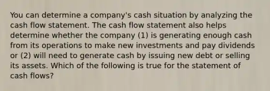 You can determine a company's cash situation by analyzing the cash flow statement. The cash flow statement also helps determine whether the company (1) is generating enough cash from its operations to make new investments and pay dividends or (2) will need to generate cash by issuing new debt or selling its assets. Which of the following is true for the statement of cash flows?