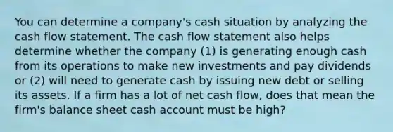 You can determine a company's cash situation by analyzing the cash flow statement. The cash flow statement also helps determine whether the company (1) is generating enough cash from its operations to make new investments and pay dividends or (2) will need to generate cash by issuing new debt or selling its assets. If a firm has a lot of net cash flow, does that mean the firm's balance sheet cash account must be high?